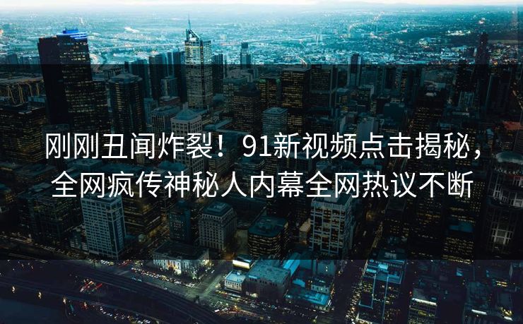 刚刚丑闻炸裂！91新视频点击揭秘，全网疯传神秘人内幕全网热议不断