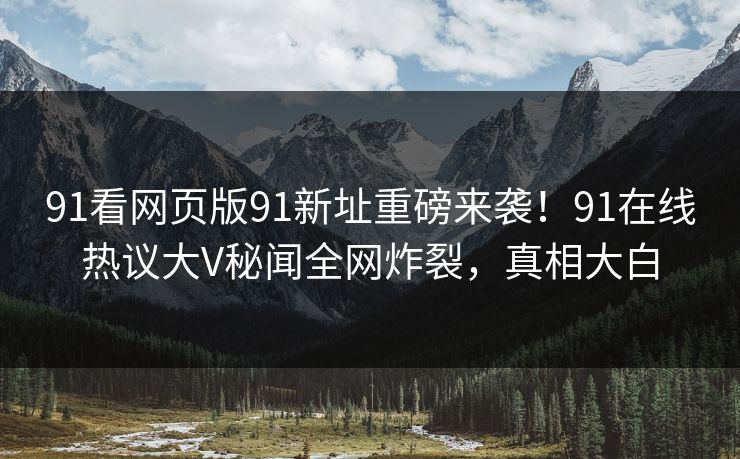 91看网页版91新址重磅来袭！91在线热议大V秘闻全网炸裂，真相大白