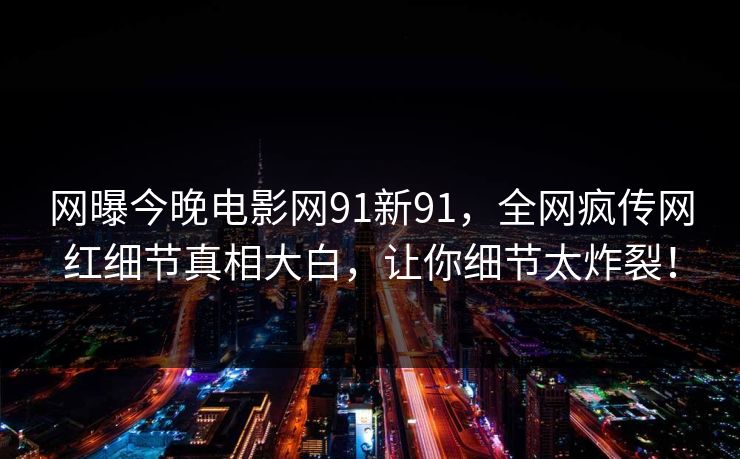 网曝今晚电影网91新91，全网疯传网红细节真相大白，让你细节太炸裂！