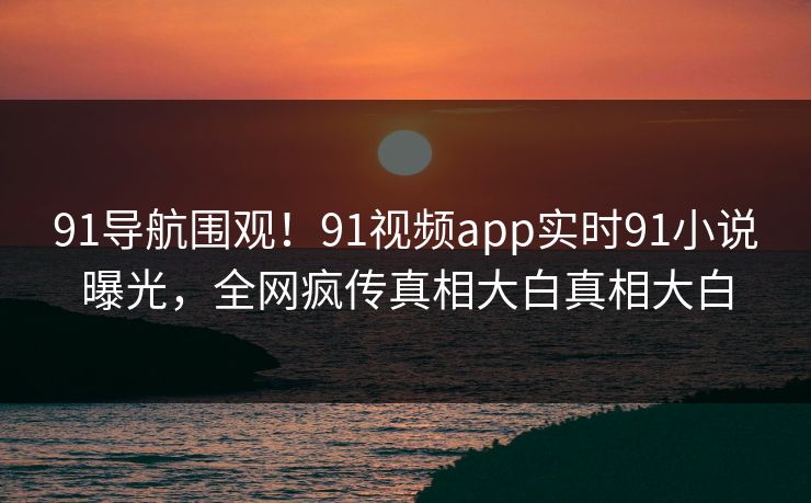 91导航围观！91视频app实时91小说曝光，全网疯传真相大白真相大白