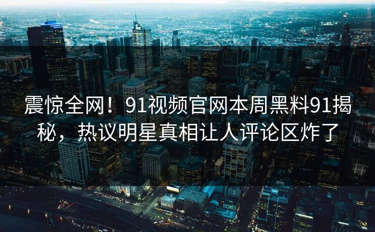 震惊全网！91视频官网本周黑料91揭秘，热议明星真相让人评论区炸了