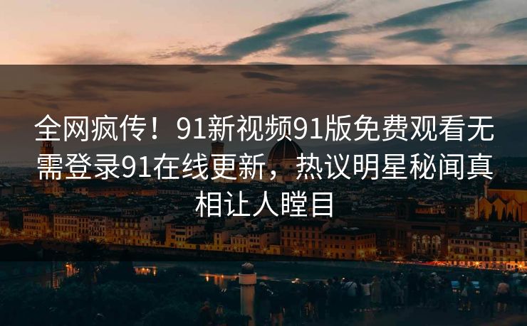全网疯传！91新视频91版免费观看无需登录91在线更新，热议明星秘闻真相让人瞠目