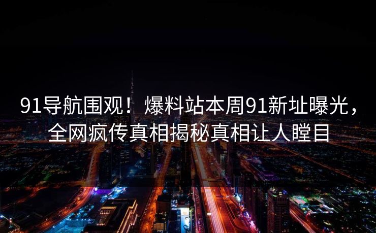 91导航围观！爆料站本周91新址曝光，全网疯传真相揭秘真相让人瞠目