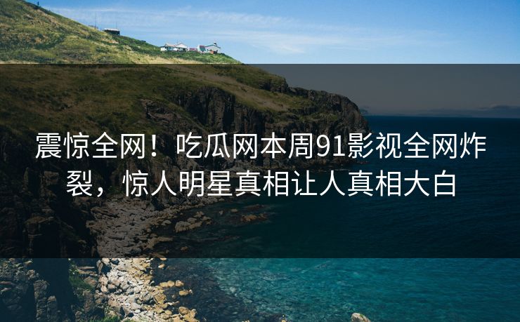 震惊全网！吃瓜网本周91影视全网炸裂，惊人明星真相让人真相大白