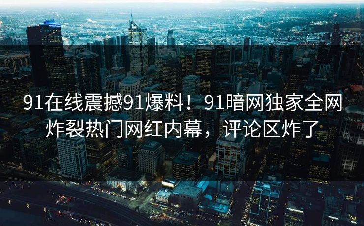 91在线震撼91爆料！91暗网独家全网炸裂热门网红内幕，评论区炸了