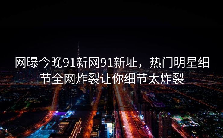 网曝今晚91新网91新址，热门明星细节全网炸裂让你细节太炸裂