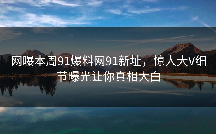 网曝本周91爆料网91新址，惊人大V细节曝光让你真相大白
