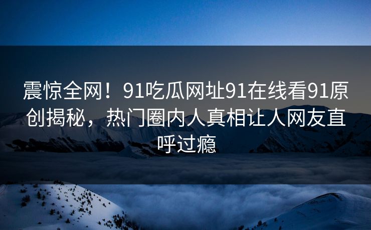 震惊全网！91吃瓜网址91在线看91原创揭秘，热门圈内人真相让人网友直呼过瘾