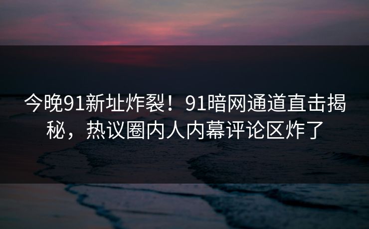 今晚91新址炸裂！91暗网通道直击揭秘，热议圈内人内幕评论区炸了