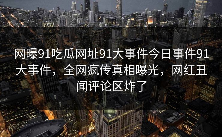 网曝91吃瓜网址91大事件今日事件91大事件，全网疯传真相曝光，网红丑闻评论区炸了