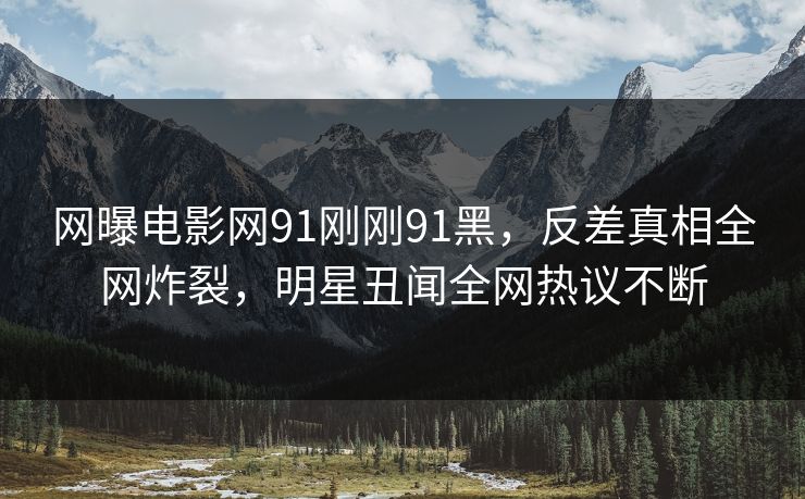 网曝电影网91刚刚91黑，反差真相全网炸裂，明星丑闻全网热议不断