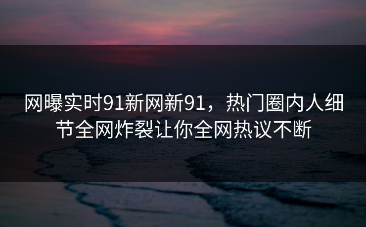 网曝实时91新网新91，热门圈内人细节全网炸裂让你全网热议不断
