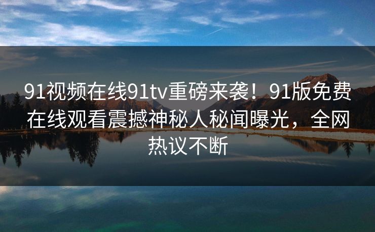 91视频在线91tv重磅来袭！91版免费在线观看震撼神秘人秘闻曝光，全网热议不断