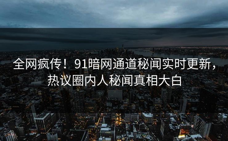 全网疯传！91暗网通道秘闻实时更新，热议圈内人秘闻真相大白