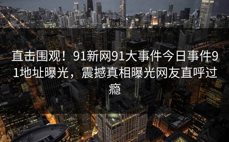 直击围观！91新网91大事件今日事件91地址曝光，震撼真相曝光网友直呼过瘾