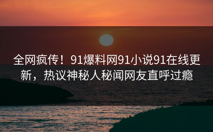 全网疯传！91爆料网91小说91在线更新，热议神秘人秘闻网友直呼过瘾