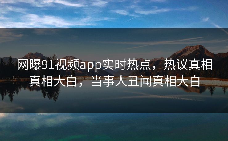 网曝91视频app实时热点，热议真相真相大白，当事人丑闻真相大白