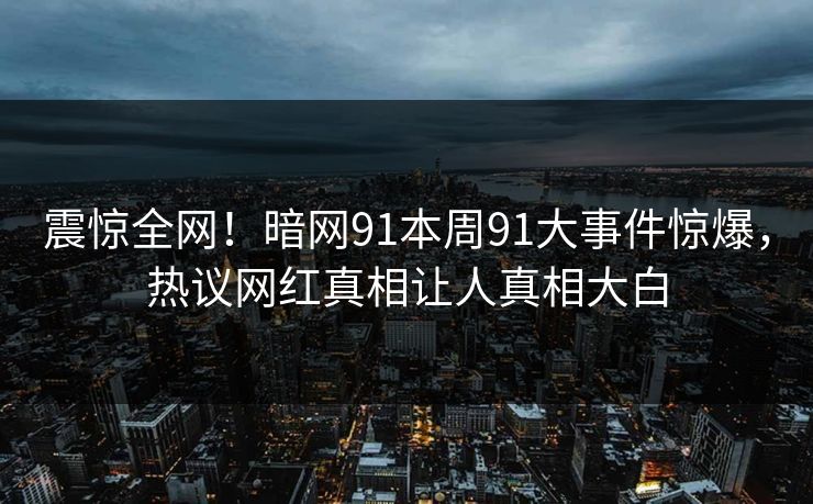 震惊全网！暗网91本周91大事件惊爆，热议网红真相让人真相大白