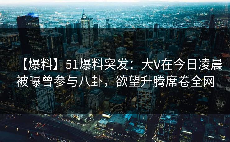 【爆料】51爆料突发：大V在今日凌晨被曝曾参与八卦，欲望升腾席卷全网