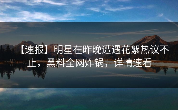 【速报】明星在昨晚遭遇花絮热议不止，黑料全网炸锅，详情速看