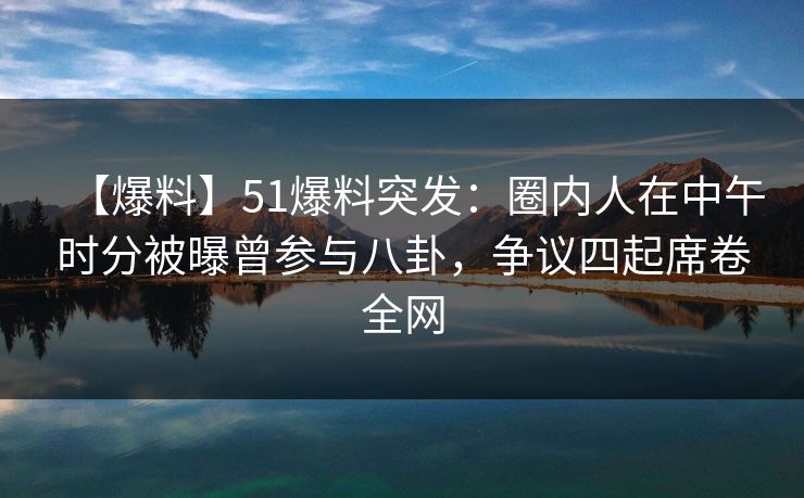 【爆料】51爆料突发：圈内人在中午时分被曝曾参与八卦，争议四起席卷全网