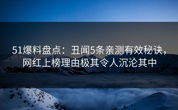 51爆料盘点：丑闻5条亲测有效秘诀，网红上榜理由极其令人沉沦其中