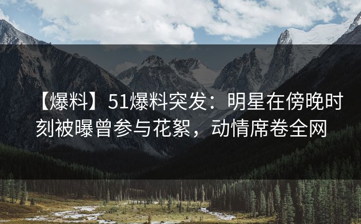 【爆料】51爆料突发：明星在傍晚时刻被曝曾参与花絮，动情席卷全网