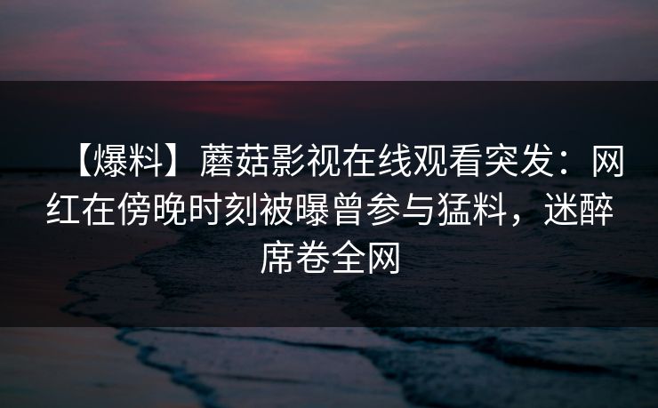 【爆料】蘑菇影视在线观看突发：网红在傍晚时刻被曝曾参与猛料，迷醉席卷全网