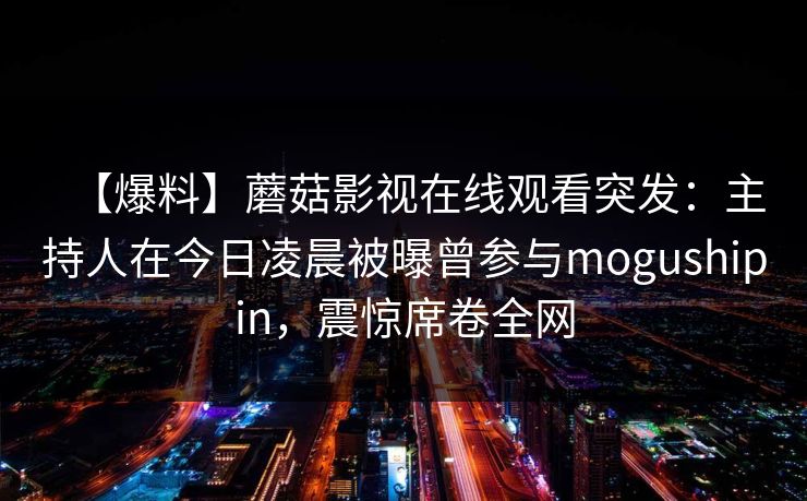 【爆料】蘑菇影视在线观看突发：主持人在今日凌晨被曝曾参与mogushipin，震惊席卷全网