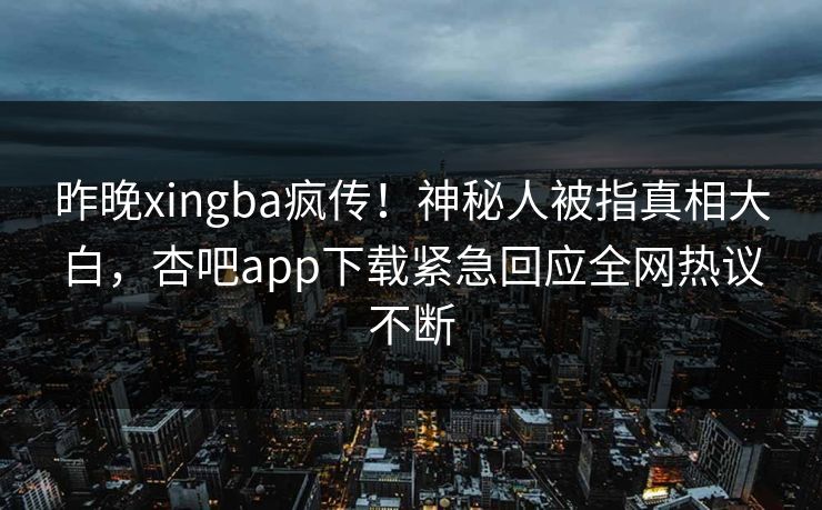 昨晚xingba疯传！神秘人被指真相大白，杏吧app下载紧急回应全网热议不断