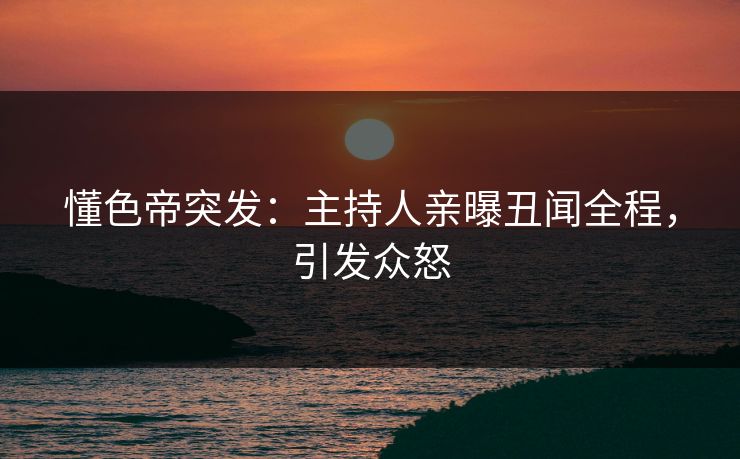 懂色帝突发：主持人亲曝丑闻全程，引发众怒