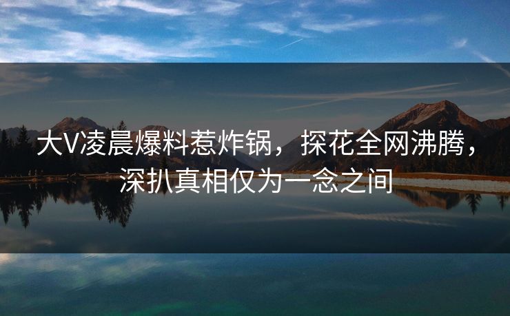 大V凌晨爆料惹炸锅，探花全网沸腾，深扒真相仅为一念之间