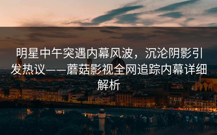 明星中午突遇内幕风波，沉沦阴影引发热议——蘑菇影视全网追踪内幕详细解析