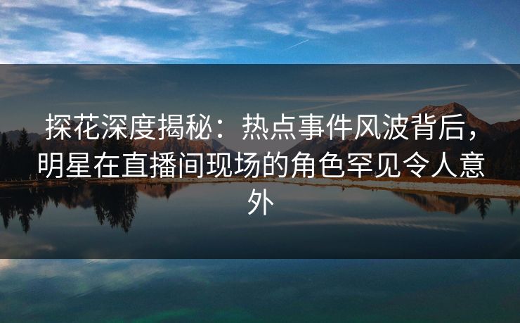 探花深度揭秘：热点事件风波背后，明星在直播间现场的角色罕见令人意外