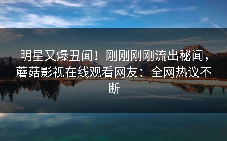 明星又爆丑闻！刚刚刚刚流出秘闻，蘑菇影视在线观看网友：全网热议不断