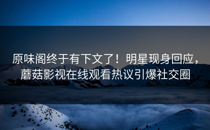 原味阁终于有下文了！明星现身回应，蘑菇影视在线观看热议引爆社交圈