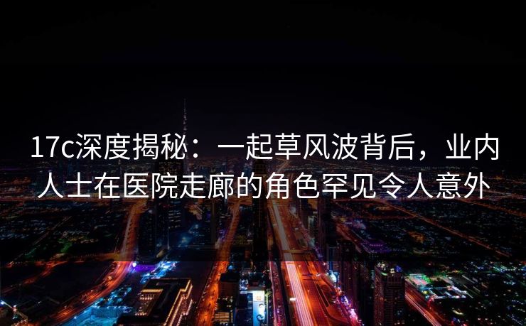 17c深度揭秘：一起草风波背后，业内人士在医院走廊的角色罕见令人意外