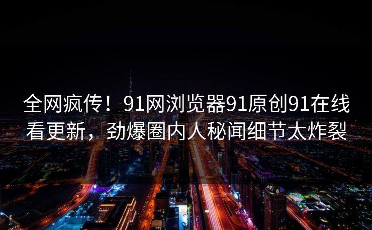 全网疯传！91网浏览器91原创91在线看更新，劲爆圈内人秘闻细节太炸裂