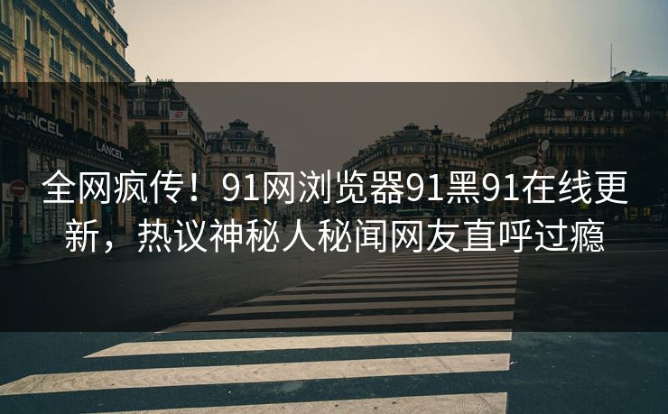 全网疯传！91网浏览器91黑91在线更新，热议神秘人秘闻网友直呼过瘾