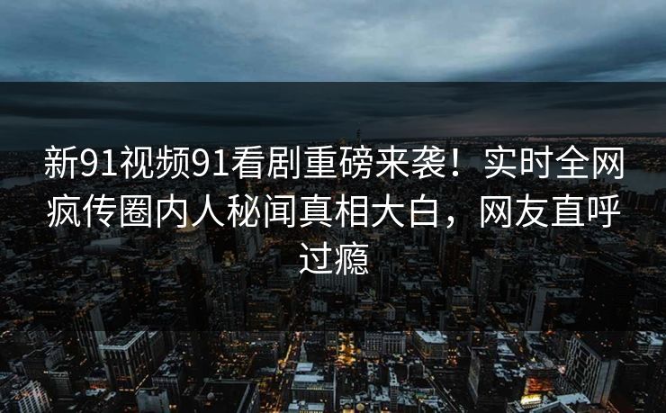 新91视频91看剧重磅来袭！实时全网疯传圈内人秘闻真相大白，网友直呼过瘾