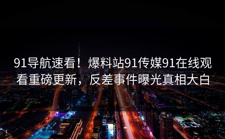 91导航速看！爆料站91传媒91在线观看重磅更新，反差事件曝光真相大白
