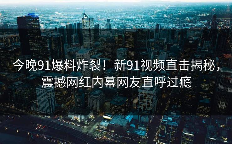今晚91爆料炸裂！新91视频直击揭秘，震撼网红内幕网友直呼过瘾