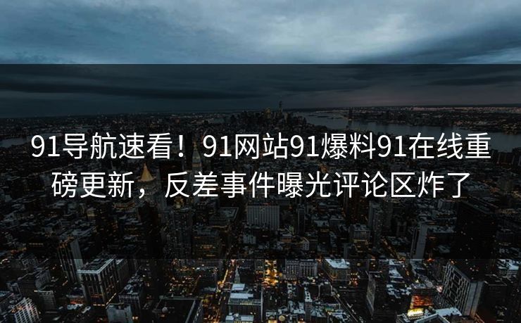 91导航速看！91网站91爆料91在线重磅更新，反差事件曝光评论区炸了