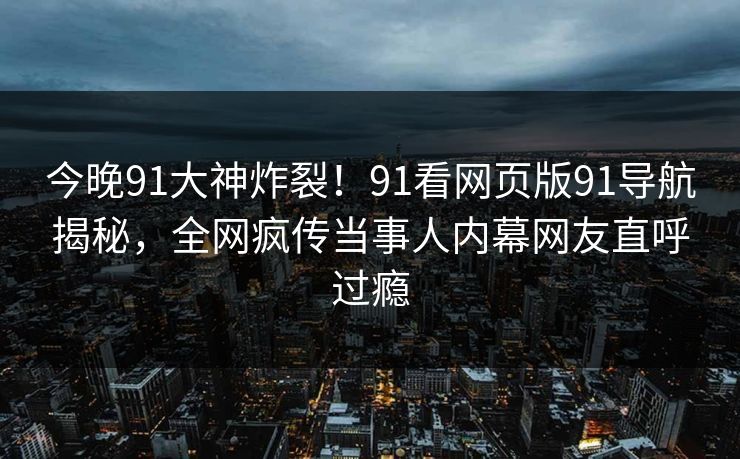 今晚91大神炸裂！91看网页版91导航揭秘，全网疯传当事人内幕网友直呼过瘾