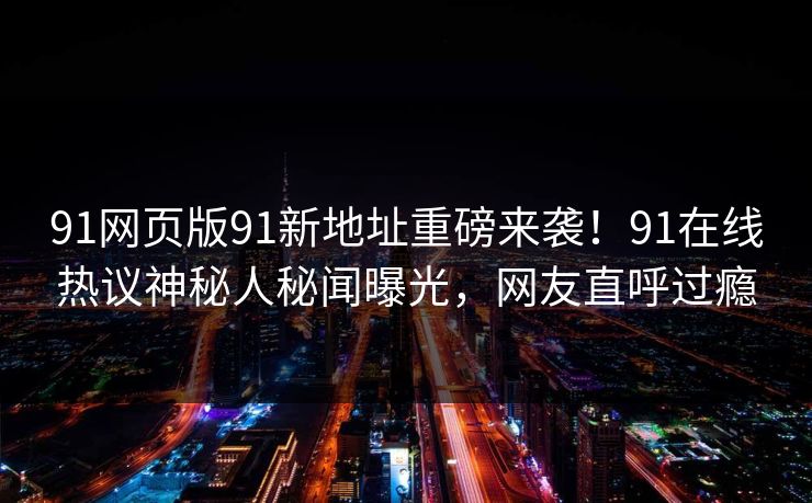 91网页版91新地址重磅来袭！91在线热议神秘人秘闻曝光，网友直呼过瘾
