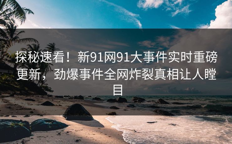 探秘速看！新91网91大事件实时重磅更新，劲爆事件全网炸裂真相让人瞠目