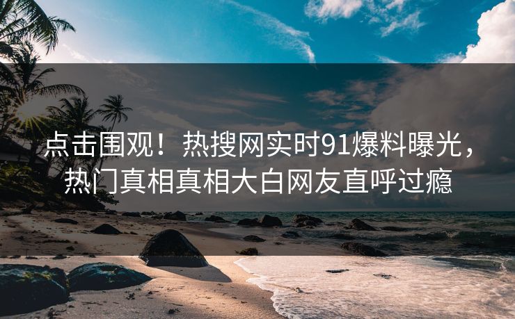 点击围观！热搜网实时91爆料曝光，热门真相真相大白网友直呼过瘾