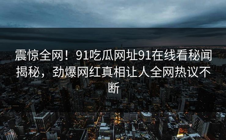 震惊全网！91吃瓜网址91在线看秘闻揭秘，劲爆网红真相让人全网热议不断