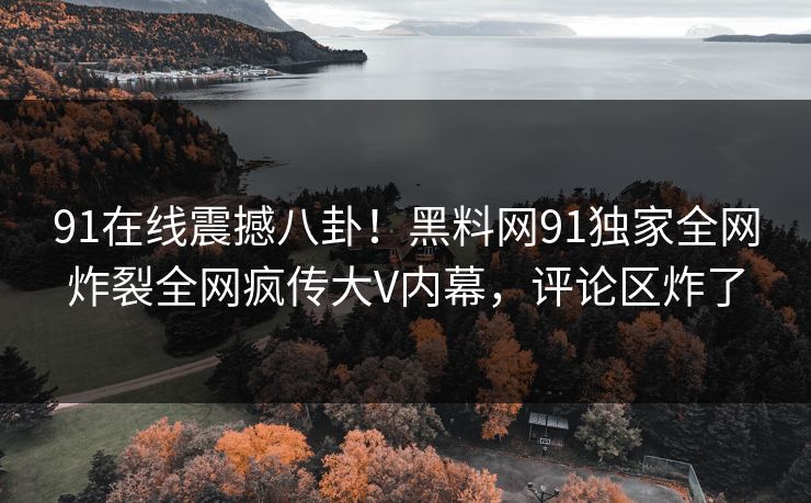 91在线震撼八卦！黑料网91独家全网炸裂全网疯传大V内幕，评论区炸了