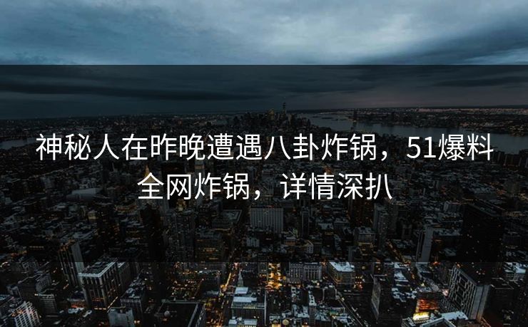 神秘人在昨晚遭遇八卦炸锅，51爆料全网炸锅，详情深扒